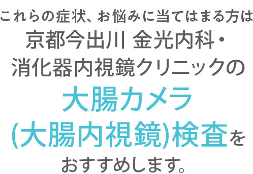 これらの症状、お悩みに当てはまる方は京都今出川 金光内科・消化器内視鏡クリニックの大腸カメラ検査(大腸内視鏡検査)をおすすめします。