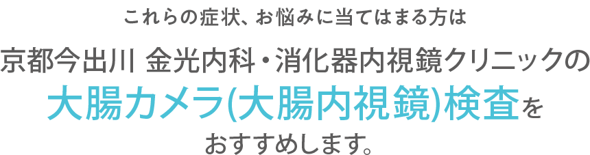 これらの症状、お悩みに当てはまる方は京都今出川 金光内科・消化器内視鏡クリニックの大腸カメラ検査(大腸内視鏡検査)をおすすめします。